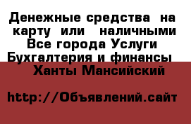 Денежные средства  на  карту  или   наличными - Все города Услуги » Бухгалтерия и финансы   . Ханты-Мансийский